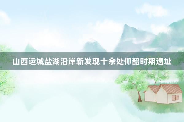 山西运城盐湖沿岸新发现十余处仰韶时期遗址