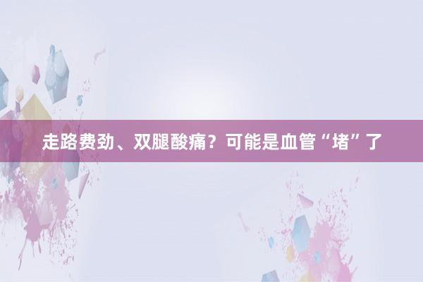 走路费劲、双腿酸痛？可能是血管“堵”了
