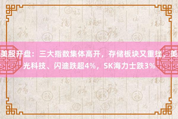 美股开盘：三大指数集体高开，存储板块又重挫，美光科技、闪迪跌超4%，SK海力士跌3%