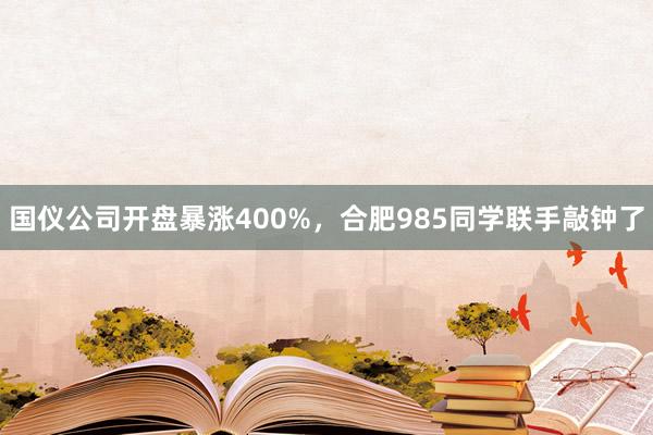 国仪公司开盘暴涨400%，合肥985同学联手敲钟了