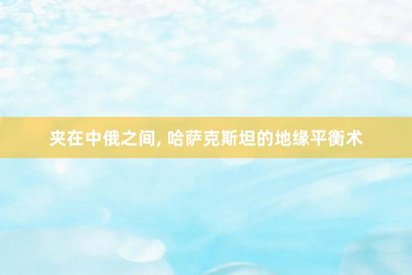 夹在中俄之间, 哈萨克斯坦的地缘平衡术