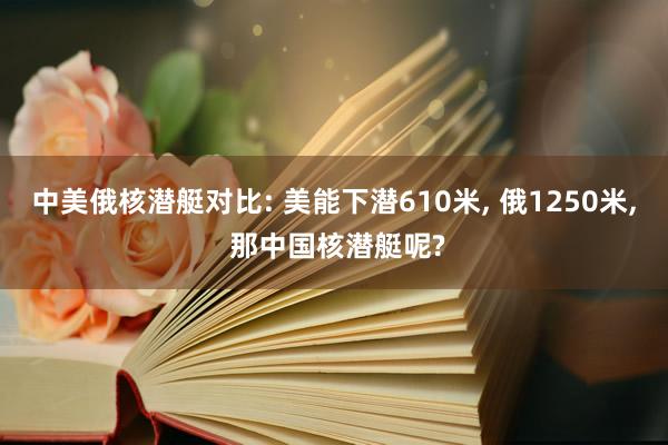中美俄核潜艇对比: 美能下潜610米, 俄1250米, 那中国核潜艇呢?