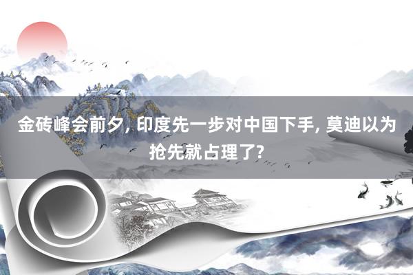 金砖峰会前夕, 印度先一步对中国下手, 莫迪以为抢先就占理了?