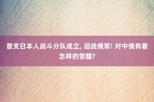 首支日本人战斗分队成立, 迎战俄军! 对中俄有着怎样的警醒?