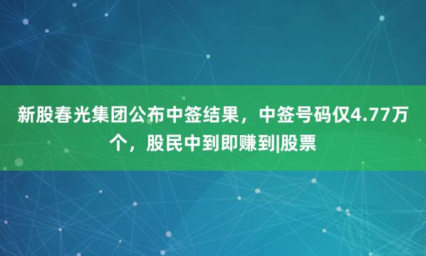 新股春光集团公布中签结果，中签号码仅4.77万个，股民中到即赚到|股票