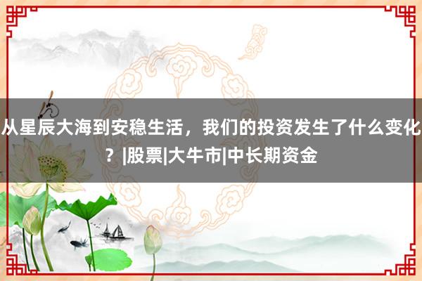 从星辰大海到安稳生活，我们的投资发生了什么变化？|股票|大牛市|中长期资金