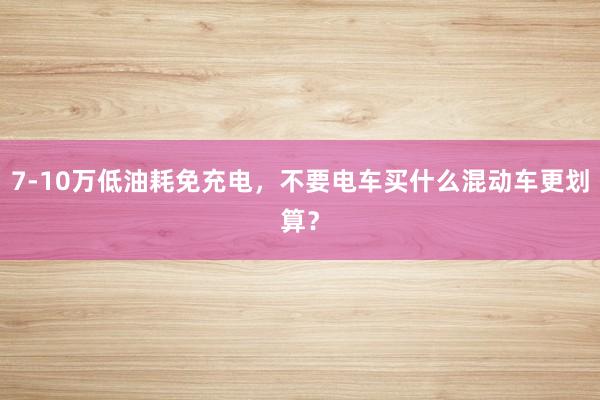 7-10万低油耗免充电，不要电车买什么混动车更划算？