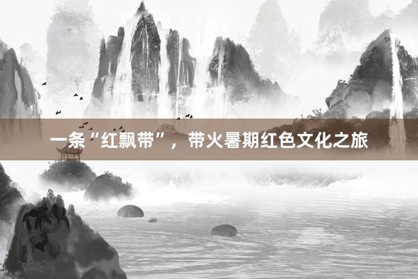一条“红飘带”，带火暑期红色文化之旅