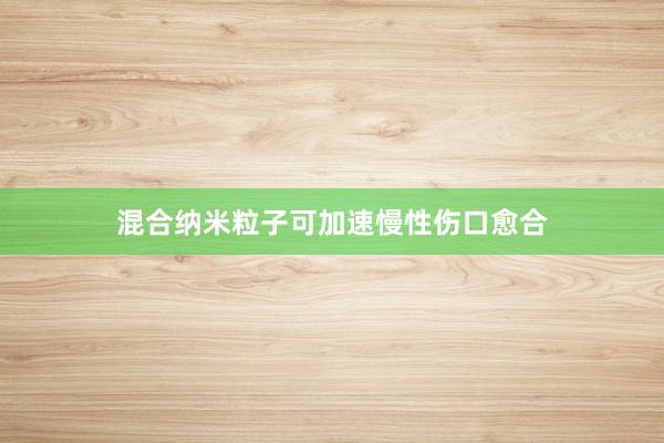 混合纳米粒子可加速慢性伤口愈合