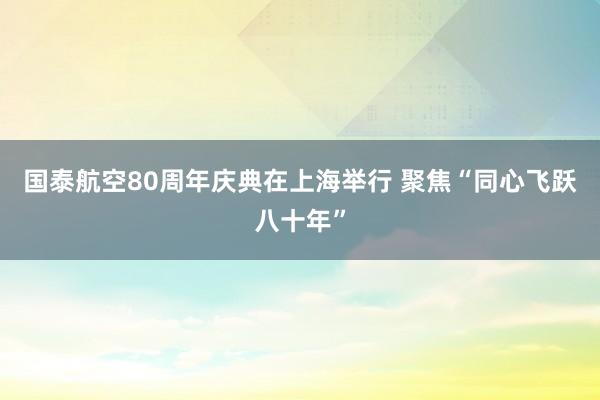 国泰航空80周年庆典在上海举行 聚焦“同心飞跃八十年”
