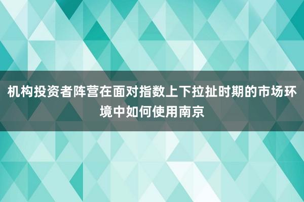 机构投资者阵营在面对指数上下拉扯时期的市场环境中如何使用南京