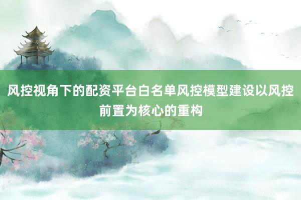 风控视角下的配资平台白名单风控模型建设以风控前置为核心的重构