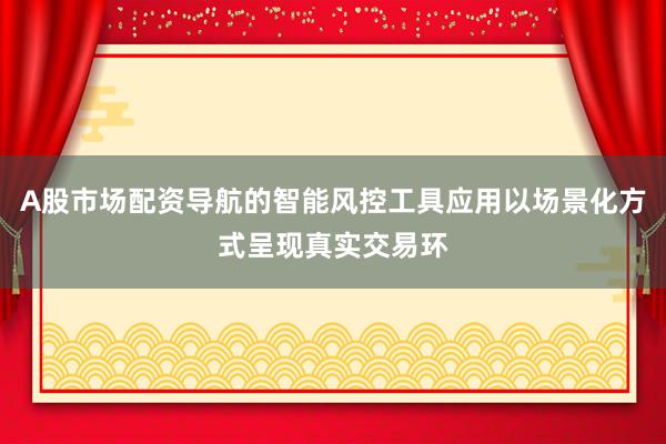 A股市场配资导航的智能风控工具应用以场景化方式呈现真实交易环