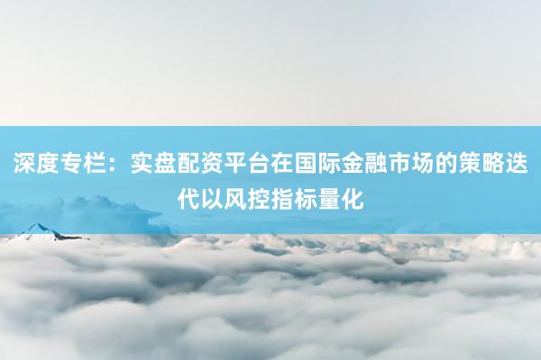 深度专栏：实盘配资平台在国际金融市场的策略迭代以风控指标量化