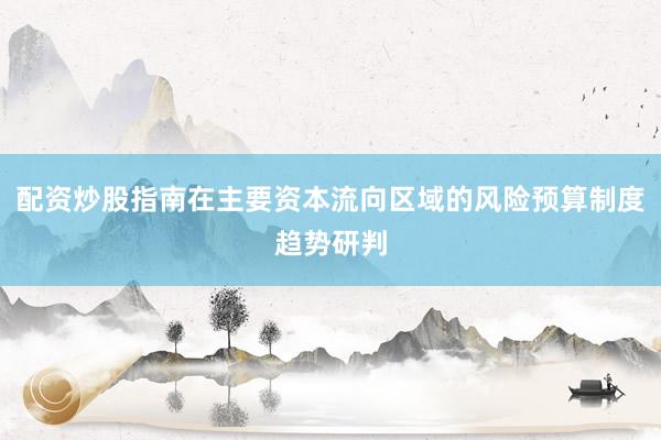 配资炒股指南在主要资本流向区域的风险预算制度趋势研判