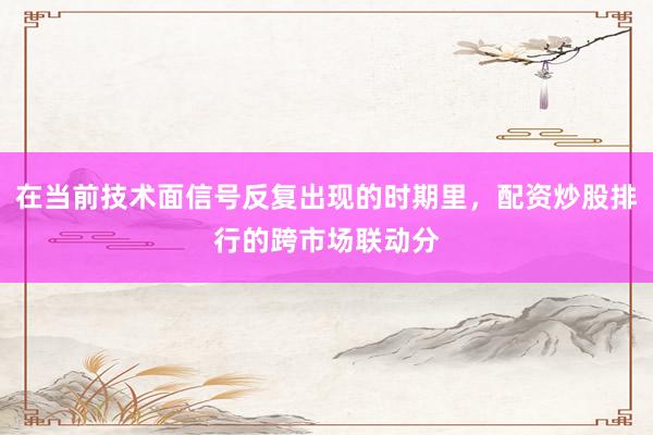 在当前技术面信号反复出现的时期里，配资炒股排行的跨市场联动分