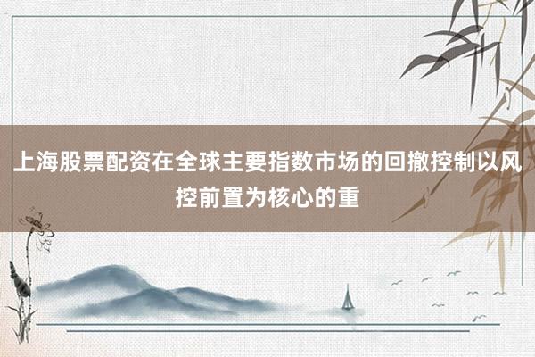 上海股票配资在全球主要指数市场的回撤控制以风控前置为核心的重