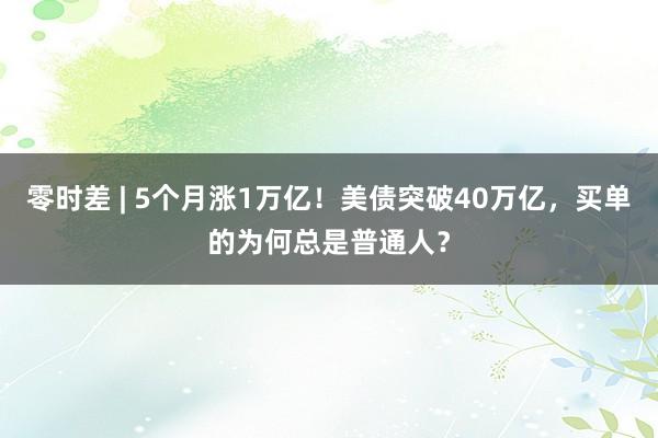 零时差 | 5个月涨1万亿！美债突破40万亿，买单的为何总是普通人？