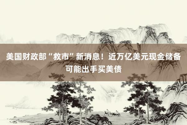 美国财政部“救市”新消息！近万亿美元现金储备可能出手买美债