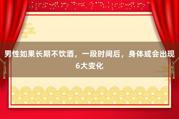 男性如果长期不饮酒，一段时间后，身体或会出现6大变化