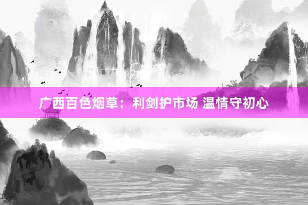 广西百色烟草：利剑护市场 温情守初心