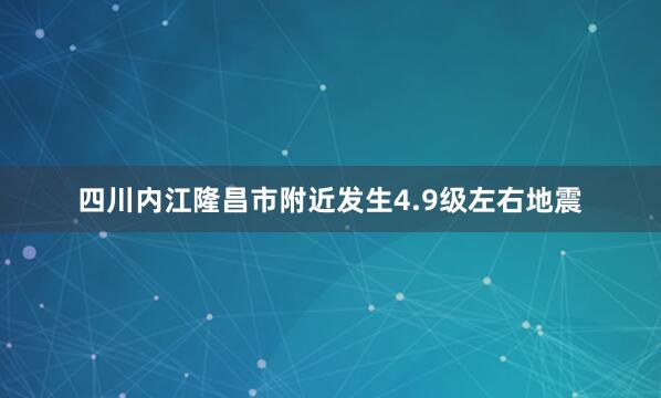 四川内江隆昌市附近发生4.9级左右地震