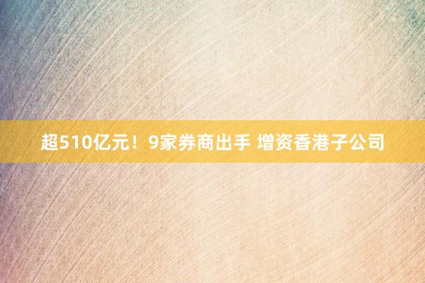 超510亿元！9家券商出手 增资香港子公司