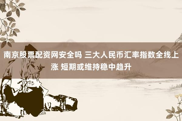 南京股票配资网安全吗 三大人民币汇率指数全线上涨 短期或维持稳中趋升
