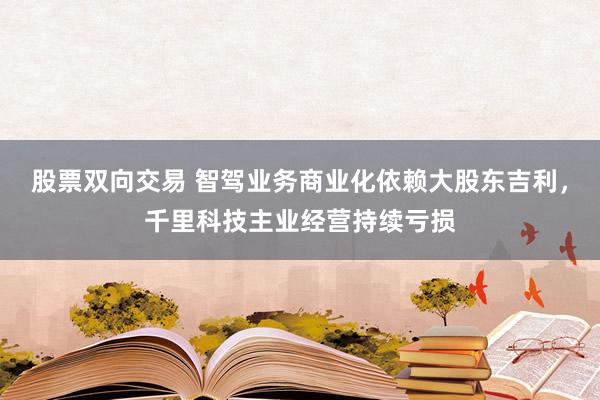 股票双向交易 智驾业务商业化依赖大股东吉利，千里科技主业经营持续亏损