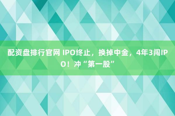 配资盘排行官网 IPO终止，换掉中金，4年3闯IPO！冲“第一股”