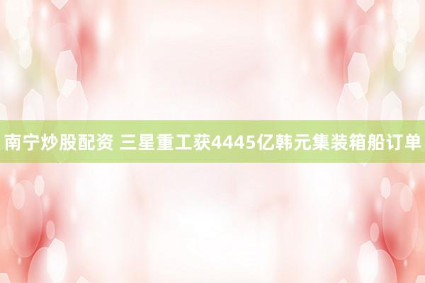南宁炒股配资 三星重工获4445亿韩元集装箱船订单