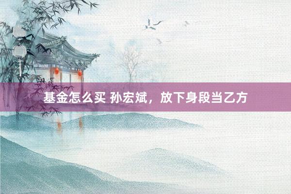 基金怎么买 孙宏斌，放下身段当乙方