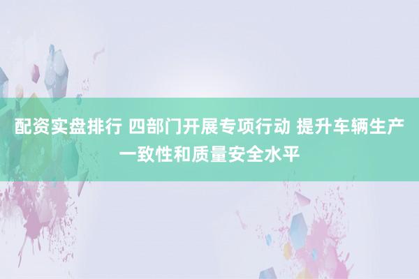 配资实盘排行 四部门开展专项行动 提升车辆生产一致性和质量安全水平