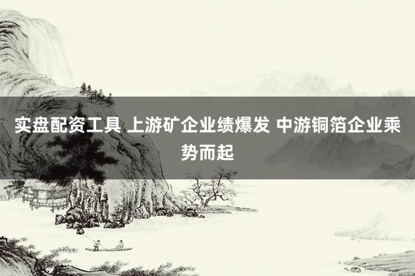 实盘配资工具 上游矿企业绩爆发 中游铜箔企业乘势而起