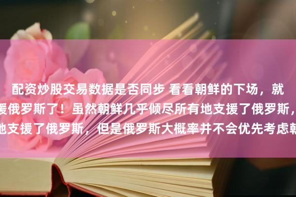 配资炒股交易数据是否同步 看看朝鲜的下场，就能明白我们为什么不支援俄罗斯了！虽然朝鲜几乎倾尽所有地支援了俄罗斯，但是俄罗斯大概率并不会优先考虑朝鲜的感受