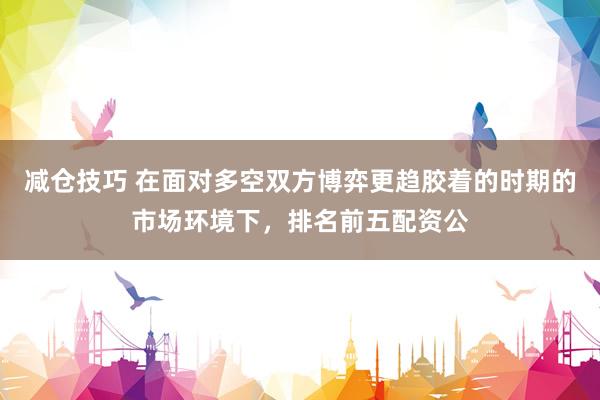 减仓技巧 在面对多空双方博弈更趋胶着的时期的市场环境下，排名前五配资公
