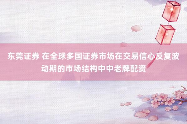 东莞证券 在全球多国证券市场在交易信心反复波动期的市场结构中中老牌配资