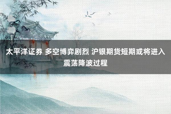 太平洋证券 多空博弈剧烈 沪银期货短期或将进入震荡降波过程