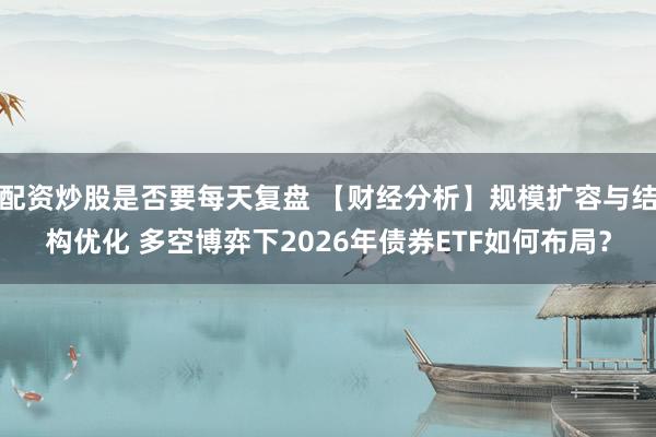 配资炒股是否要每天复盘 【财经分析】规模扩容与结构优化 多空博弈下2026年债券ETF如何布局？