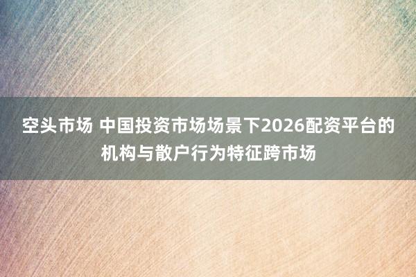 空头市场 中国投资市场场景下2026配资平台的机构与散户行为特征跨市场