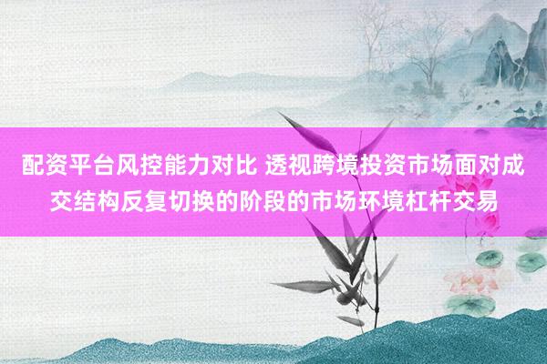 配资平台风控能力对比 透视跨境投资市场面对成交结构反复切换的阶段的市场环境杠杆交易