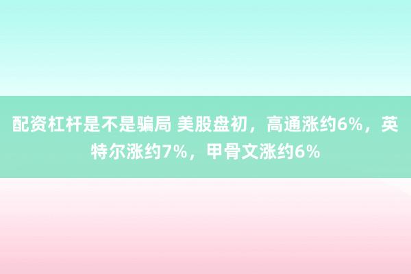 配资杠杆是不是骗局 美股盘初，高通涨约6%，英特尔涨约7%，甲骨文涨约6%