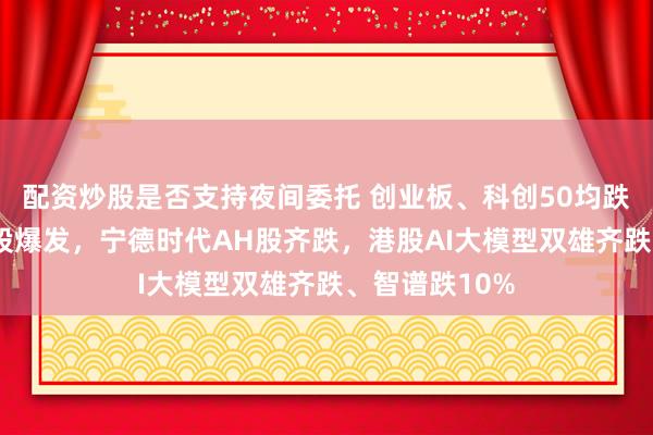 配资炒股是否支持夜间委托 创业板、科创50均跌超1%，农业股爆发，宁德时代AH股齐跌，港股AI大模型双雄齐跌、智谱跌10%