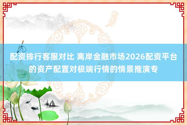 配资排行客服对比 离岸金融市场2026配资平台的资产配置对极端行情的情景推演专