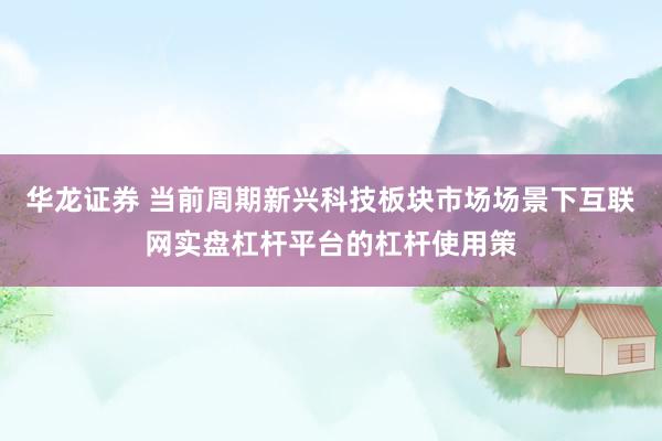 华龙证券 当前周期新兴科技板块市场场景下互联网实盘杠杆平台的杠杆使用策
