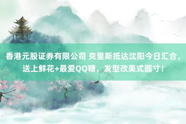 香港元股证券有限公司 克里斯抵达沈阳今日汇合，送上鲜花+最爱QQ糖，发型改美式圆寸！