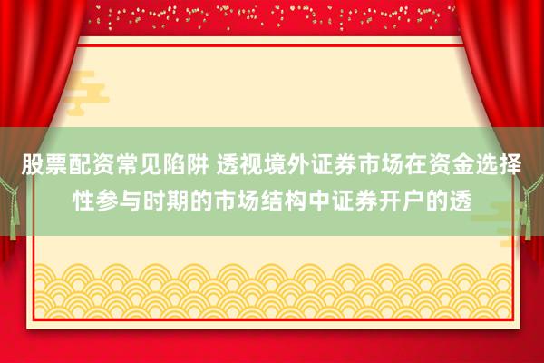 股票配资常见陷阱 透视境外证券市场在资金选择性参与时期的市场结构中证券开户的透