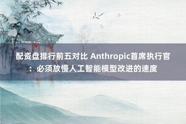 配资盘排行前五对比 Anthropic首席执行官：必须放慢人工智能模型改进的速度