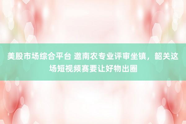 美股市场综合平台 邀南农专业评审坐镇，韶关这场短视频赛要让好物出圈