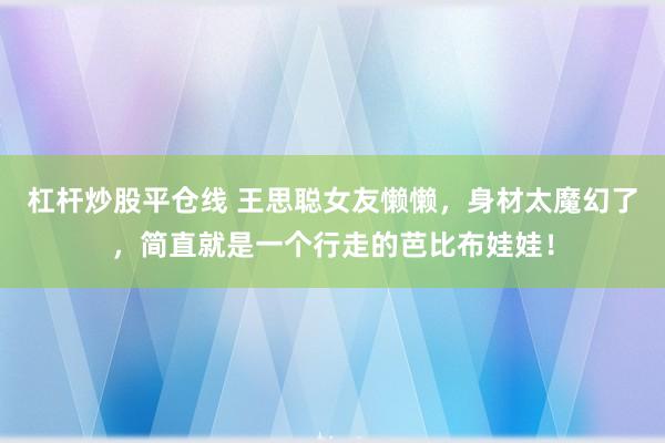 杠杆炒股平仓线 王思聪女友懒懒，身材太魔幻了，简直就是一个行走的芭比布娃娃！